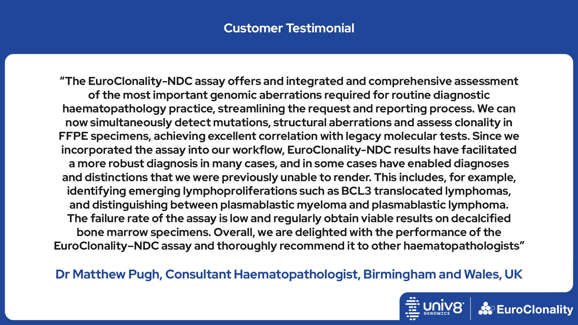 “The EuroClonality-NDC assay offers and integrated and comprehensive assessment of the most important genomic aberrations required for routine diagnostic haematopathology practice, streamlining the request and reporting process. We can now simultaneously detect mutations, structural aberrations and assess clonality in FFPE specimens, achieving excellent correlation with legacy molecular tests. Since we incorporated the assay into our workflow, EuroClonality-NDC results have facilitated a more robust diagnosis in many cases, and in some cases have enabled diagnoses and distinctions that we were previously unable to render. This includes, for example, identifying emerging lymphoproliferations such as BCL3 translocated lymphomas, and distinguishing between plasmablastic myeloma and plasmablastic lymphoma. The failure rate of the assay is low and regularly obtain viable results on decalcified bone marrow specimens. Overall, we are delighted with the performance of the EuroClonality–NDC assay and thoroughly recommend it to other haematopathologists” Dr Matthew Pugh, Consultant Haematopathologist, Birmingham and Wales, UK